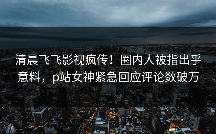 清晨飞飞影视疯传！圈内人被指出乎意料，p站女神紧急回应评论数破万