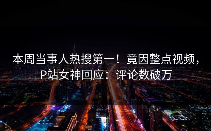 本周当事人热搜第一！竟因整点视频，P站女神回应：评论数破万