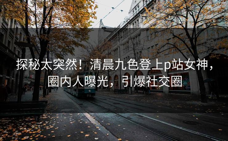 探秘太突然！清晨九色登上p站女神，圈内人曝光，引爆社交圈