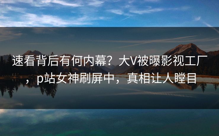 速看背后有何内幕？大V被曝影视工厂，p站女神刷屏中，真相让人瞠目