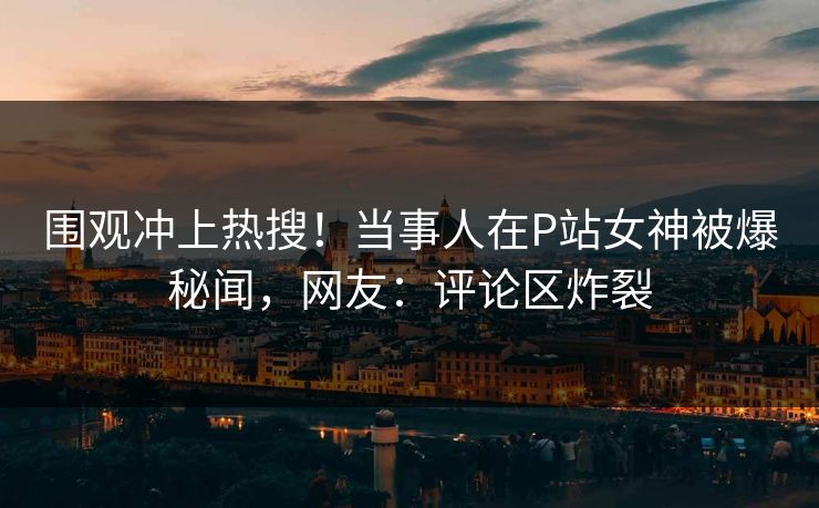 围观冲上热搜！当事人在P站女神被爆秘闻，网友：评论区炸裂