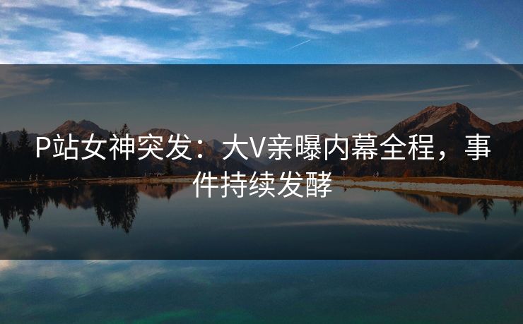 P站女神突发：大V亲曝内幕全程，事件持续发酵