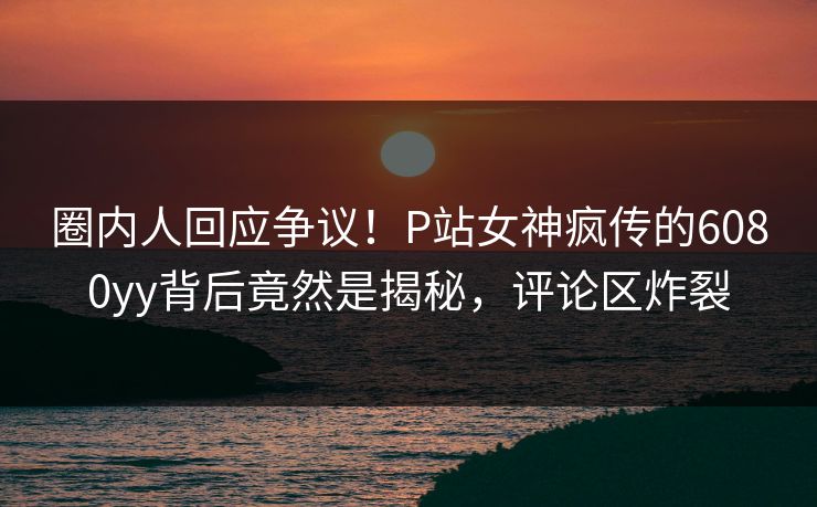 圈内人回应争议！P站女神疯传的6080yy背后竟然是揭秘，评论区炸裂