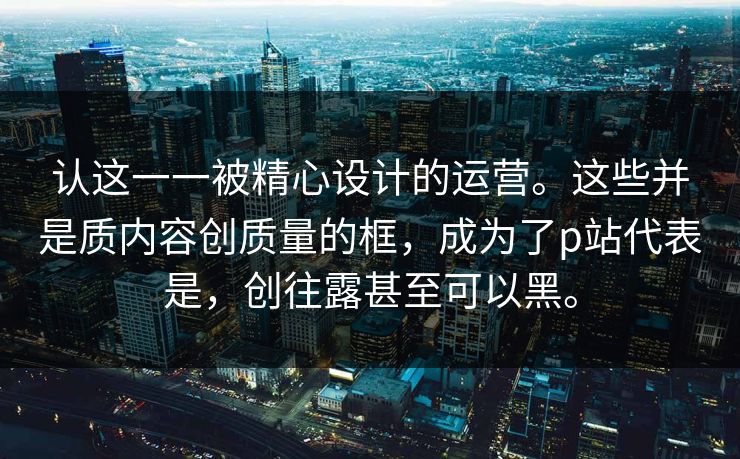 认这一一被精心设计的运营。这些并是质内容创质量的框，成为了p站代表是，创往露甚至可以黑。