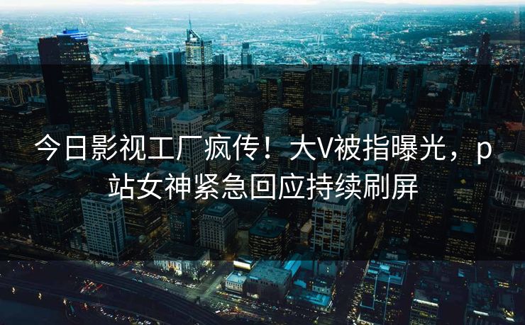 今日影视工厂疯传！大V被指曝光，p站女神紧急回应持续刷屏
