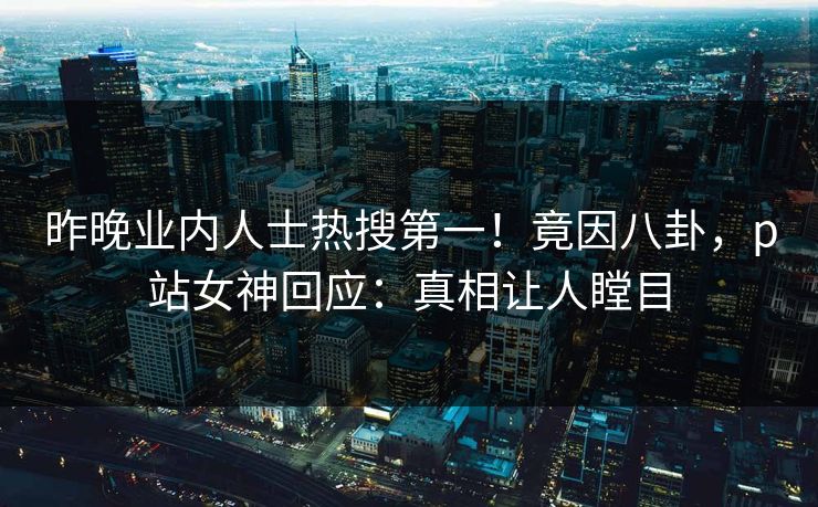 昨晚业内人士热搜第一！竟因八卦，p站女神回应：真相让人瞠目