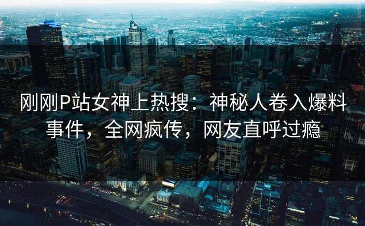 刚刚P站女神上热搜：神秘人卷入爆料事件，全网疯传，网友直呼过瘾