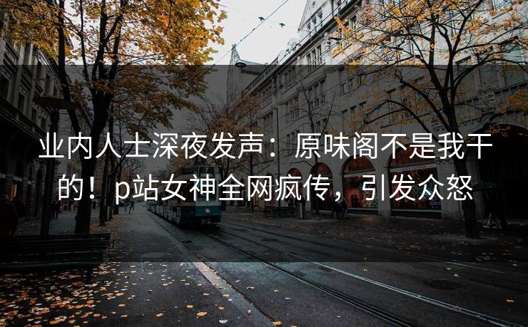 业内人士深夜发声：原味阁不是我干的！p站女神全网疯传，引发众怒