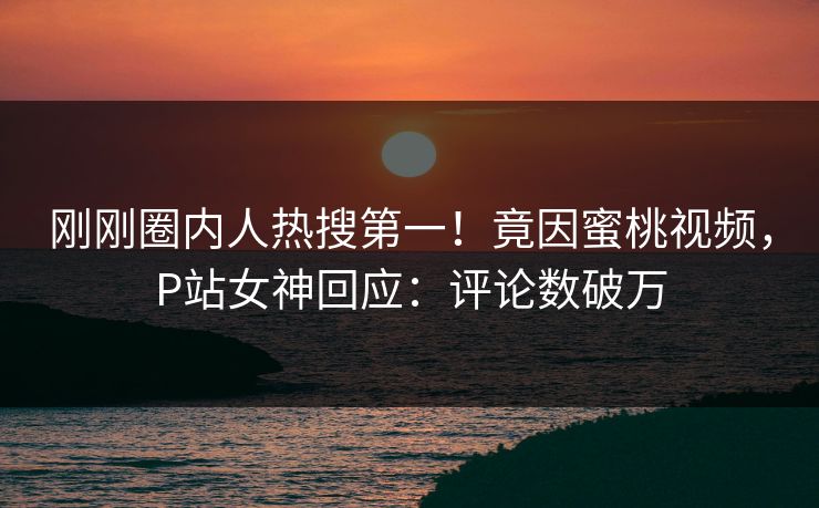 刚刚圈内人热搜第一！竟因蜜桃视频，P站女神回应：评论数破万
