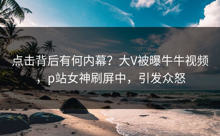 点击背后有何内幕？大V被曝牛牛视频，p站女神刷屏中，引发众怒