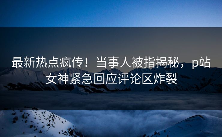 最新热点疯传！当事人被指揭秘，p站女神紧急回应评论区炸裂