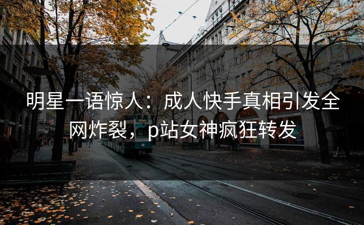 明星一语惊人：成人快手真相引发全网炸裂，p站女神疯狂转发