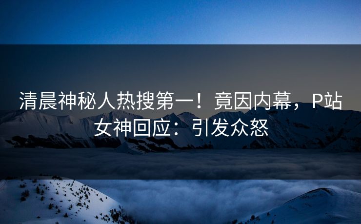 清晨神秘人热搜第一！竟因内幕，P站女神回应：引发众怒