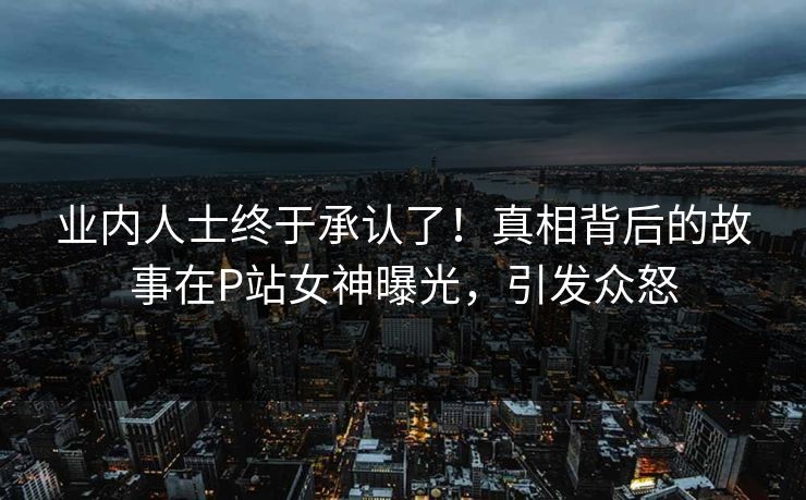 业内人士终于承认了！真相背后的故事在P站女神曝光，引发众怒