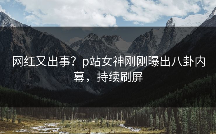 网红又出事？p站女神刚刚曝出八卦内幕，持续刷屏