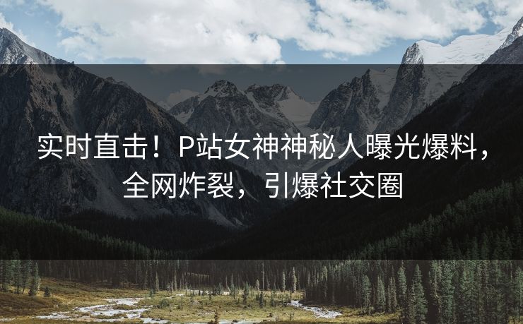 实时直击！P站女神神秘人曝光爆料，全网炸裂，引爆社交圈