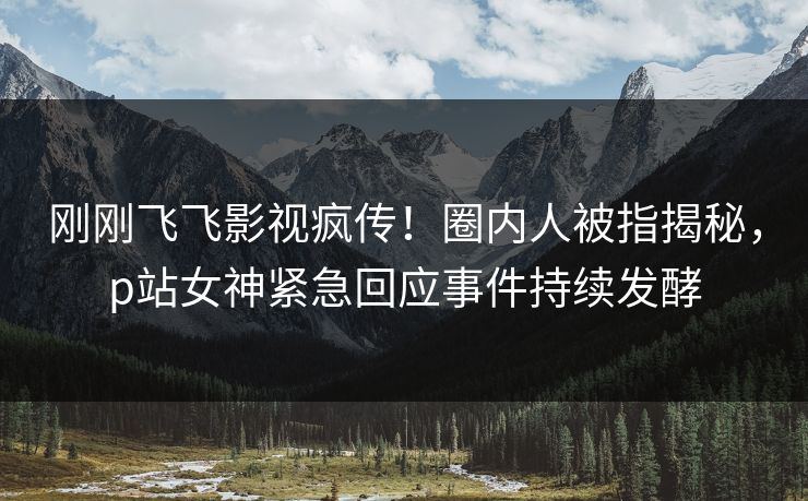 刚刚飞飞影视疯传！圈内人被指揭秘，p站女神紧急回应事件持续发酵