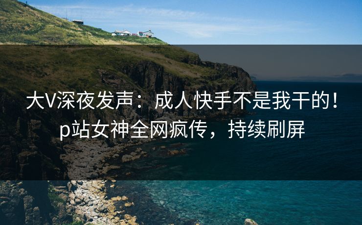 大V深夜发声：成人快手不是我干的！p站女神全网疯传，持续刷屏