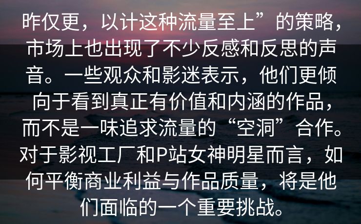 昨仅更，以计这种流量至上”的策略，市场上也出现了不少反感和反思的声音。一些观众和影迷表示，他们更倾向于看到真正有价值和内涵的作品，而不是一味追求流量的“空洞”合作。对于影视工厂和P站女神明星而言，如何平衡商业利益与作品质量，将是他们面临的一个重要挑战。