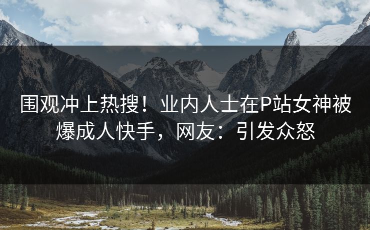 围观冲上热搜！业内人士在P站女神被爆成人快手，网友：引发众怒