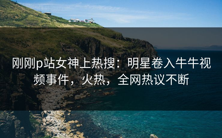 刚刚p站女神上热搜：明星卷入牛牛视频事件，火热，全网热议不断