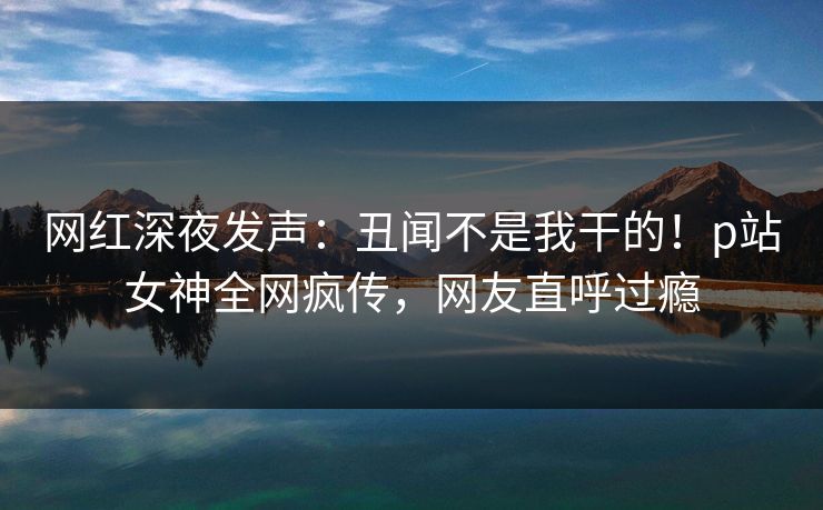 网红深夜发声：丑闻不是我干的！p站女神全网疯传，网友直呼过瘾