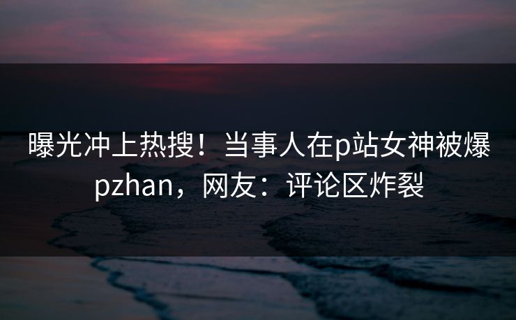 曝光冲上热搜！当事人在p站女神被爆pzhan，网友：评论区炸裂