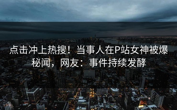 点击冲上热搜！当事人在P站女神被爆秘闻，网友：事件持续发酵