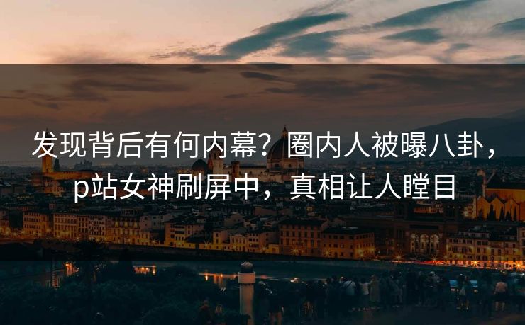 发现背后有何内幕？圈内人被曝八卦，p站女神刷屏中，真相让人瞠目