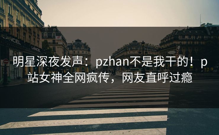明星深夜发声：pzhan不是我干的！p站女神全网疯传，网友直呼过瘾