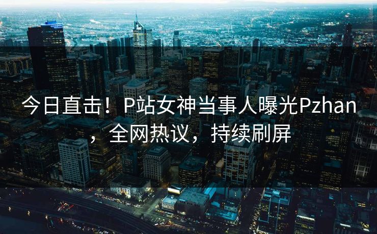 今日直击！P站女神当事人曝光Pzhan，全网热议，持续刷屏