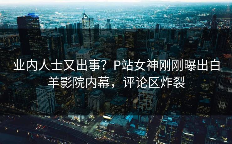 业内人士又出事？P站女神刚刚曝出白羊影院内幕，评论区炸裂