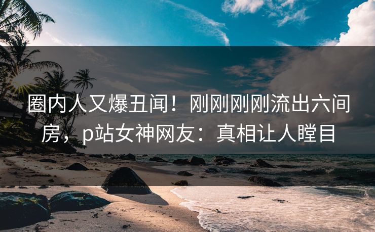 圈内人又爆丑闻！刚刚刚刚流出六间房，p站女神网友：真相让人瞠目