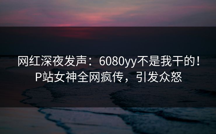 网红深夜发声：6080yy不是我干的！P站女神全网疯传，引发众怒