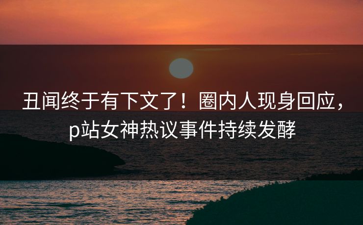 丑闻终于有下文了！圈内人现身回应，p站女神热议事件持续发酵