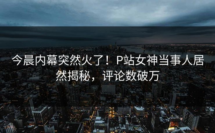 今晨内幕突然火了！P站女神当事人居然揭秘，评论数破万
