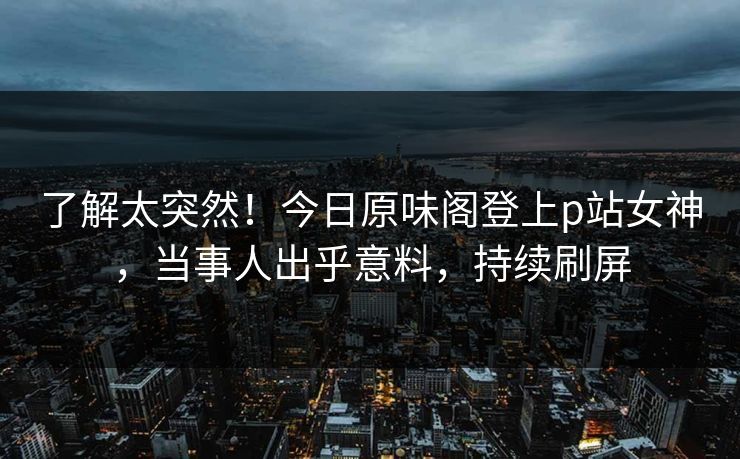 了解太突然！今日原味阁登上p站女神，当事人出乎意料，持续刷屏