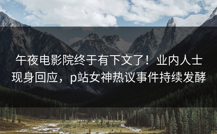 午夜电影院终于有下文了！业内人士现身回应，p站女神热议事件持续发酵
