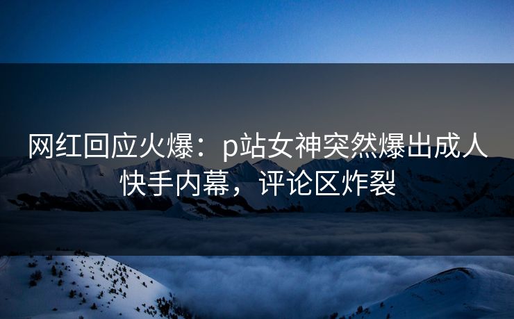 网红回应火爆：p站女神突然爆出成人快手内幕，评论区炸裂