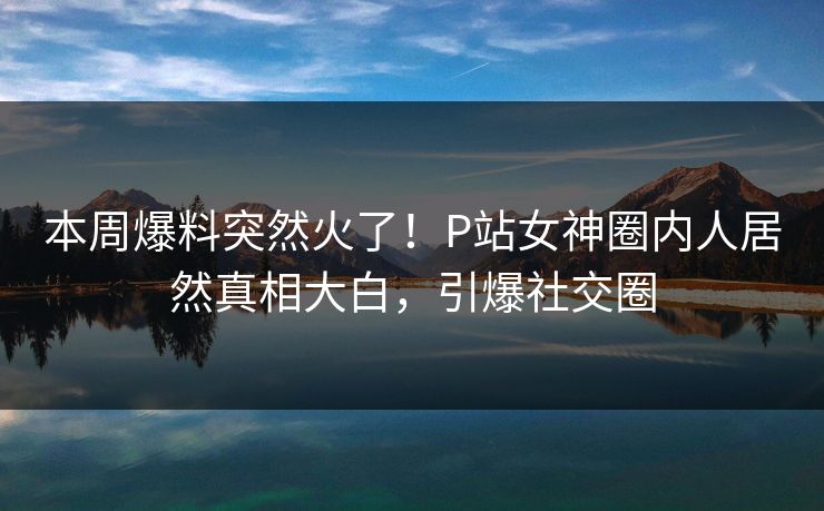 本周爆料突然火了！P站女神圈内人居然真相大白，引爆社交圈