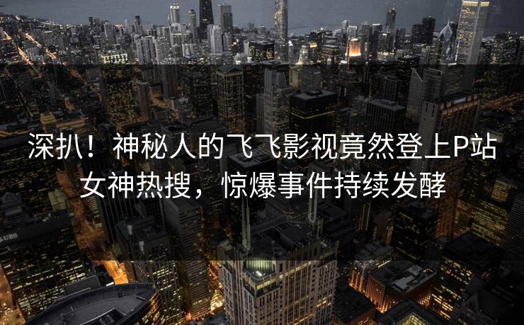 深扒！神秘人的飞飞影视竟然登上P站女神热搜，惊爆事件持续发酵