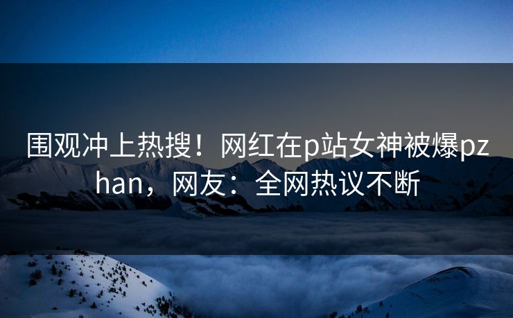 围观冲上热搜！网红在p站女神被爆pzhan，网友：全网热议不断