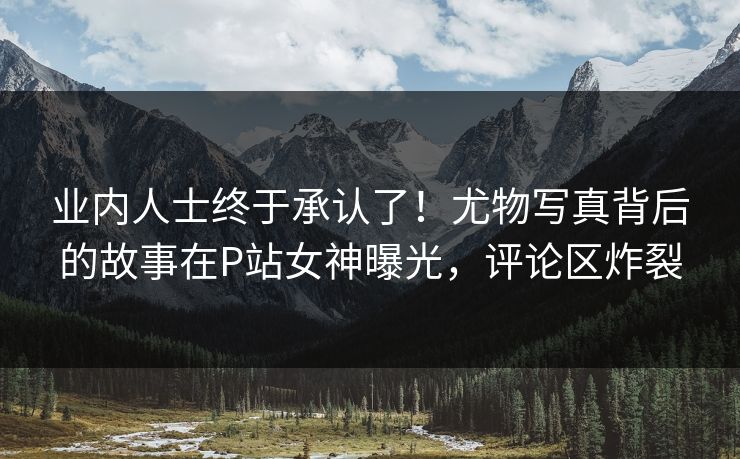 业内人士终于承认了！尤物写真背后的故事在P站女神曝光，评论区炸裂