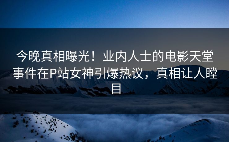 今晚真相曝光！业内人士的电影天堂事件在P站女神引爆热议，真相让人瞠目