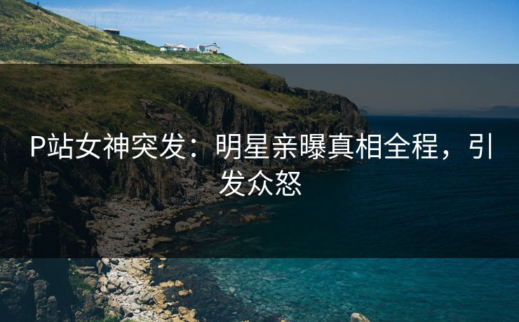 P站女神突发：明星亲曝真相全程，引发众怒