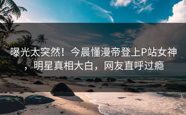 曝光太突然！今晨懂漫帝登上P站女神，明星真相大白，网友直呼过瘾