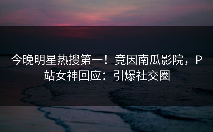今晚明星热搜第一！竟因南瓜影院，P站女神回应：引爆社交圈