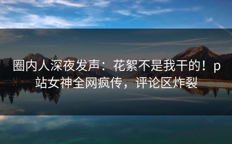 圈内人深夜发声：花絮不是我干的！p站女神全网疯传，评论区炸裂