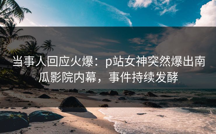 当事人回应火爆：p站女神突然爆出南瓜影院内幕，事件持续发酵