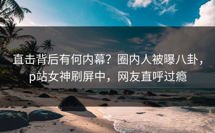 直击背后有何内幕？圈内人被曝八卦，p站女神刷屏中，网友直呼过瘾